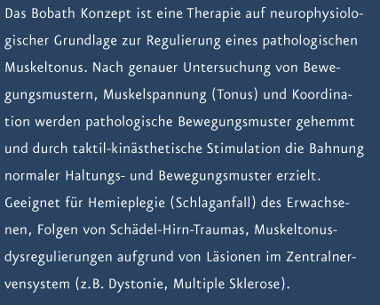 Das Bobath Konzept ist eine Therapie auf neurophysiologischer Grundlage zur Regulierung eines pathologischen Muskeltonus. Nach genauer Untersuchung von Bewegungsmustern, Muskelspannung (Tonus) und Koordination werden pathologische Bewegungsmuster gehemmt und durch taktil-kin&auml;sthetische Stimulation die Bahnung normaler Haltungs- und Bewegungsmuster erzielt. Geeignet f&uuml;r Hemieplegie (Schlaganfall) des Erwachsenen, Folgen von Sch&auml;del-Hirn-Traumas, Muskeltonusdysregulierungen aufgrund von L&auml;sionen im Zentralnervensystem (z.B. Dystonie, Multiple Sklerose).