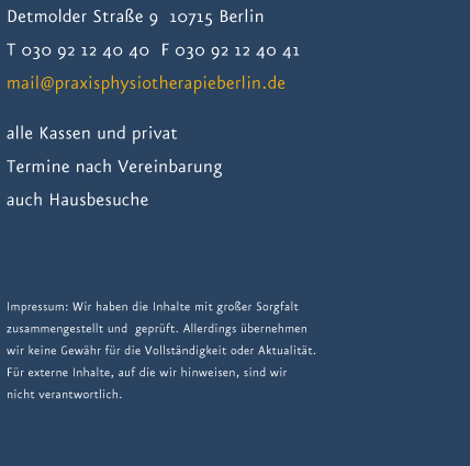 Detmolder Stra&szlig;e 9  10715 Berlin Telefon: 030 92 12 40 40  Fax: 030 92 12 40 41 E-Mail: mail@praxisphysiotherapieberlin.de alle Kassen und privat Termine nach Vereinbarung  auch Hausbesuche