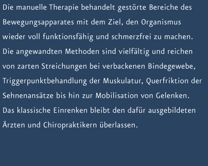 Die manuelle Therapie behandelt gest&ouml;rte Bereiche des Bewegungsapparates mit dem Ziel, den Organismus wieder voll funktionsf&auml;hig und schmerzfrei zu machen. Die angewandten Methoden sind vielf&auml;ltig und reichen von zarten Streichungen bei verbackenen Bindegewebe, Triggerpunktbehandlung der Muskulatur, Querfriktion der Sehnenans&auml;tze bis hin zur Mobilisation von Gelenken. Das klassische Einrenken bleibt den daf&uuml;r ausgebildeten &Auml;rzten und Chiropraktikern &uuml;berlassen. 
