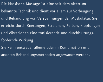 Die klassische Massage ist eine seit dem Altertum bekannte Technik und dient vor allem zur Vorbeugung und Behandlung von Verspannungen der Muskulatur. Sie erreicht durch Knetungen, Streichen, Reiben, Klopfungen und Vibrationen eine tonisierende und durchblutungsf&ouml;rdernde Wirkung. Sie kann entweder alleine oder in Kombination mit anderen Behandlungsmethoden angewandt werden.