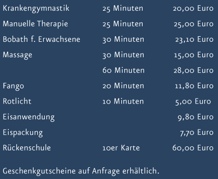 Preisliste: Krankengymnastik 25 Minuten 20 Euro, Manuelle Therapie 25 Minuten 25 Euro, Bobath f&uuml;r Erwachsene 30 Minuten 23,10 Euro, Massage 30 Minuten 15 Euro, Massage 60 Minuen 28 Euro, Fango 20 Minuten 11,80 Euro, Rotlicht 10 Minuten 5 Euro, Eisanwendung 9,80 Euro, R&uuml;ckenschule 10er Karte 60 Euro, Geschenkgutscheine auf Anfrage erh&auml;ltlich