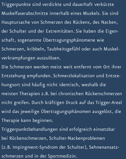 Triggerpunkte sind verdickte und dauerhaft verk&uuml;rzte Muskelfaserabschnitte innerhalb eines Muskels. Sie sind Hauptursache von Schmerzen des R&uuml;ckens, des Nacken, der Schulter und der Extremit&auml;ten. Sie haben die Eigenschaft, sogenannte &Uuml;bertragungsph&auml;nomene wie Schmerzen, Kribbeln, Taubheitsgef&uuml;hl oder auch Muskelverkrampfungen auszul&ouml;sen. Die Schmerzen werden meist weit entfernt vom Ort ihrer Entstehung empfunden. Schmerzlokalisation und Entstehungsort sind h&auml;ufig nicht identisch, weshalb die meisten Therapien z.B. bei chronischen R&uuml;ckenschmerzen nicht greifen. Durch kr&auml;ftigen Druck auf das Trigger-Areal wird das jeweilige &Uuml;bertragungsph&auml;nomen ausgel&ouml;st, die Therapie kann beginnen. Triggerpunktbehandlungen sind erfolgreich einsetzbar bei R&uuml;ckenschmerzen, Schulter-Nackenproblemen (z.B. Impingment-Syndrom der Schulter), Sehnenansatzschmerzen und in der Sportmedizin.