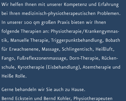 Wir helfen Ihnen mit unserer Kompetenz und Erfahrung bei Ihren medizinisch-physiotherapeutischen Problemen. In unserer 100 qm gro&szlig;en Praxis bieten wir Ihnen folgende Therapien an: Physiotherapie / Krankengymnastik, Manuelle Therapie, Triggerpunktbehandlung, Bobath f&uuml;r Erwachsenene, Massage, Schlingentisch, Hei&szlig;luft, Fango, Fu&szlig;reflexzonenmassage, Dorn-Therapie, R&uuml;ckenschule, Kyrotherapie (Eisbehandlung), Atemtherapie und Hei&szlig;e Rolle. Gerne behandeln wir Sie auch zu Hause.  Bernd Eckstein und Bernd Kohler, Physiotherapeuten